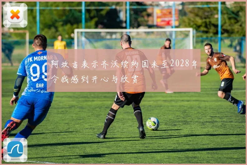 阿坎吉表示齐沃续约国米至2028年令我感到开心与欣赏