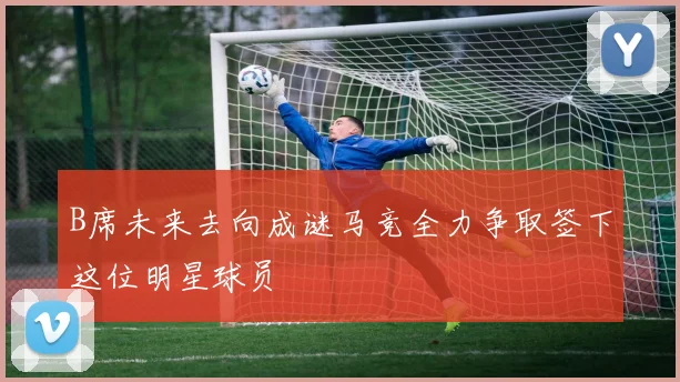 B席未来去向成谜马竞全力争取签下这位明星球员