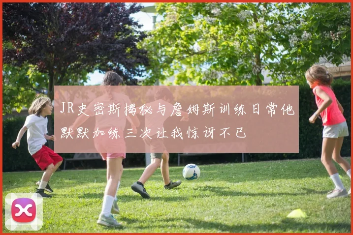 JR史密斯揭秘与詹姆斯训练日常他默默加练三次让我惊讶不已