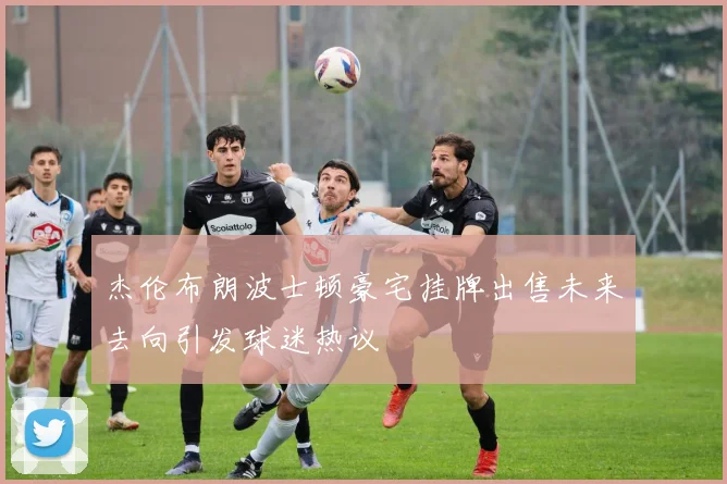 杰伦布朗波士顿豪宅挂牌出售未来去向引发球迷热议
