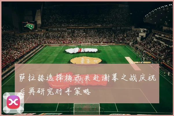 萨拉赫选择梅西共赴谢幕之战庆祝后再研究对手策略