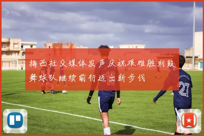 梅西社交媒体发声庆祝艰难胜利鼓舞球队继续前行迈出新步伐