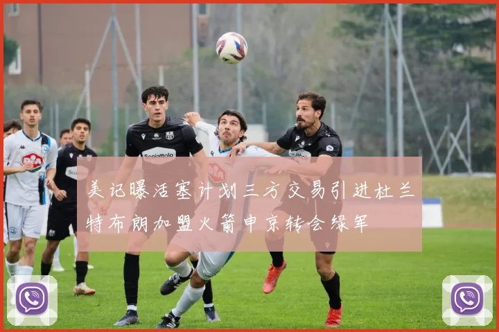 美记曝活塞计划三方交易引进杜兰特布朗加盟火箭申京转会绿军